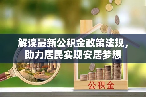 交易解读最新公积金政策法规，助力居民实现安居梦想