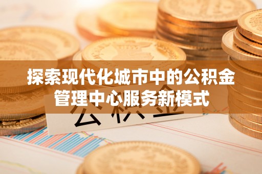 交易探索现代化城市中的公积金管理中心服务新模式