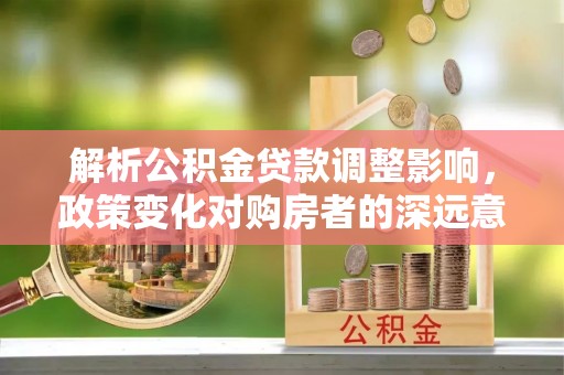 交易解析公积金贷款调整影响，政策变化对购房者的深远意义