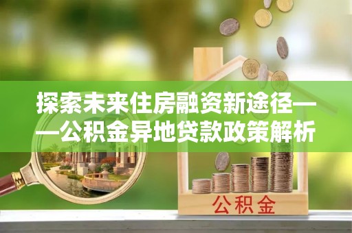 交易探索未来住房融资新途径——公积金异地贷款政策解析与实践