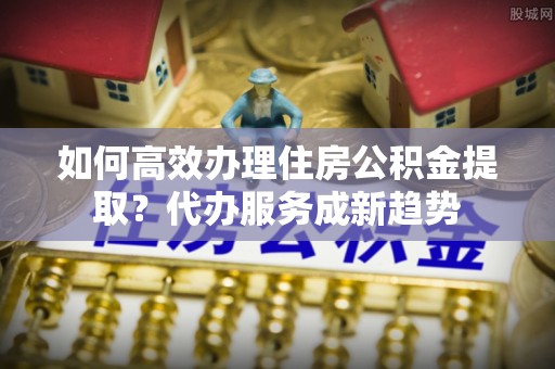 交易如何高效办理住房公积金提取？代办服务成新趋势