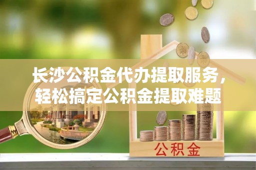 交易长沙公积金代办提取服务，轻松搞定公积金提取难题