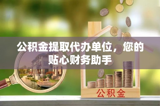 交易公积金提取代办单位，您的贴心财务助手