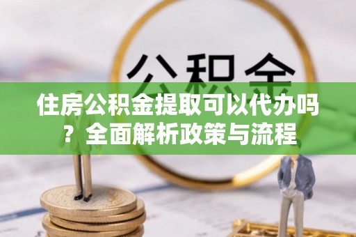 交易住房公积金提取可以代办吗？全面解析政策与流程