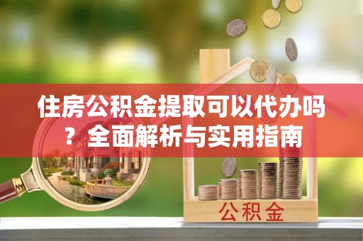 交易住房公积金提取可以代办吗？全面解析与实用指南