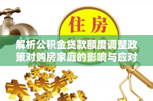 交易解析公积金贷款额度调整政策对购房家庭的影响与应对策略