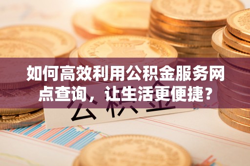 交易如何高效利用公积金服务网点查询，让生活更便捷？