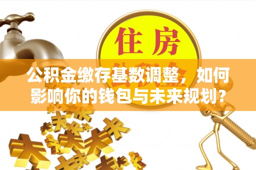 交易公积金缴存基数调整，如何影响你的钱包与未来规划？
