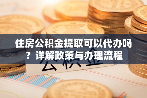 交易住房公积金提取可以代办吗？详解政策与办理流程