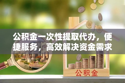 交易公积金一次性提取代办，便捷服务，高效解决资金需求
