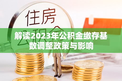 交易解读2023年公积金缴存基数调整政策与影响