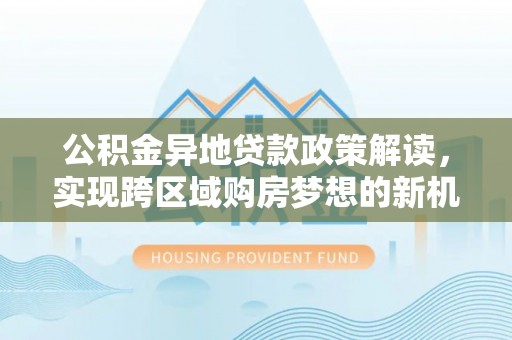交易公积金异地贷款政策解读，实现跨区域购房梦想的新机遇