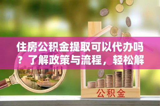 交易住房公积金提取可以代办吗？了解政策与流程，轻松解决疑惑