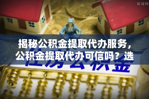 交易揭秘公积金提取代办服务，公积金提取代办可信吗？选择前你需要知道的真相
