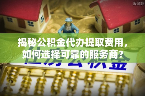 交易揭秘公积金代办提取费用，如何选择可靠的服务商？