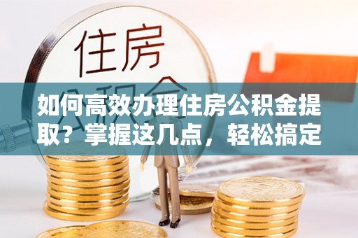交易如何高效办理住房公积金提取？掌握这几点，轻松搞定！