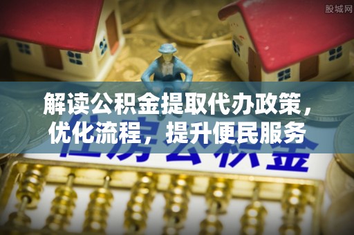 交易解读公积金提取代办政策，优化流程，提升便民服务