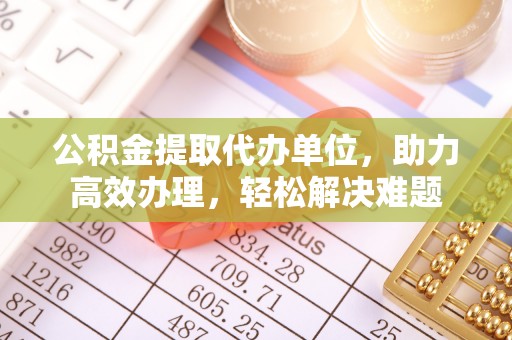 交易公积金提取代办单位，助力高效办理，轻松解决难题