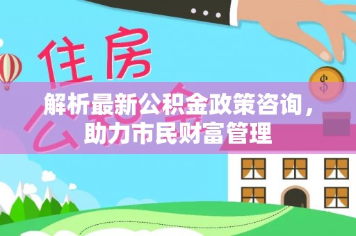 交易解析最新公积金政策咨询，助力市民财富管理