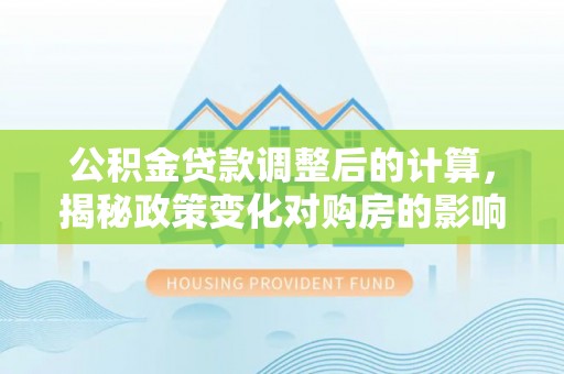 交易公积金贷款调整后的计算，揭秘政策变化对购房的影响