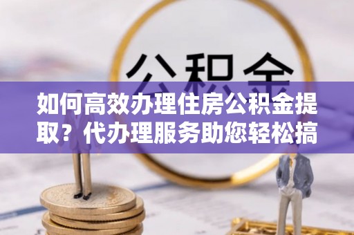 交易如何高效办理住房公积金提取？代办理服务助您轻松搞定