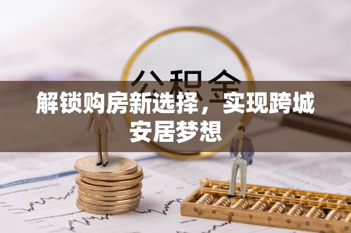 交易解锁购房新选择，实现跨城安居梦想