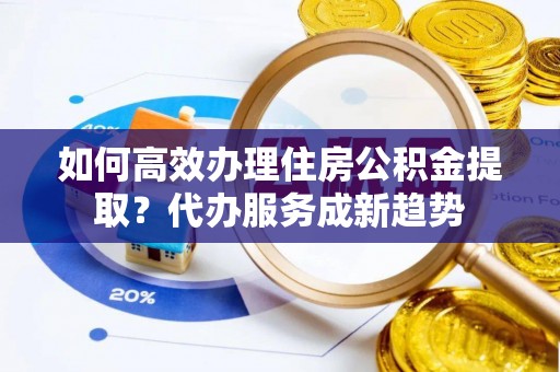 交易如何高效办理住房公积金提取？代办服务成新趋势
