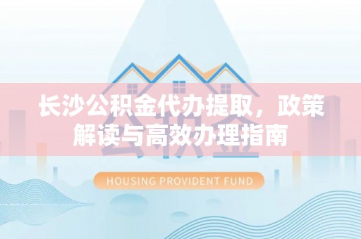 交易长沙公积金代办提取，政策解读与高效办理指南