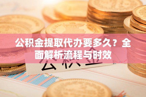 交易公积金提取代办要多久？全面解析流程与时效