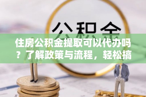 交易住房公积金提取可以代办吗？了解政策与流程，轻松搞定公积金提取