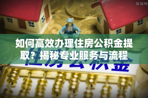 交易如何高效办理住房公积金提取？揭秘专业服务与流程