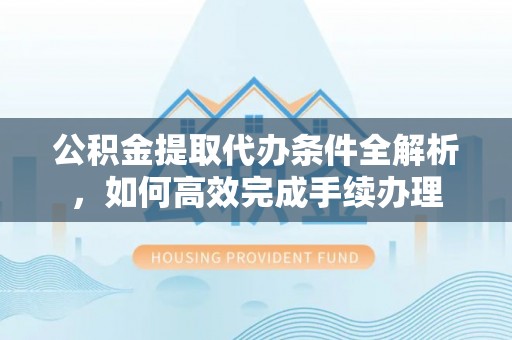 交易公积金提取代办条件全解析，如何高效完成手续办理