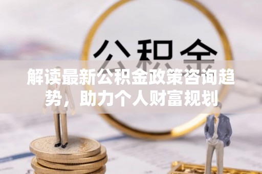 交易解读最新公积金政策咨询趋势，助力个人财富规划