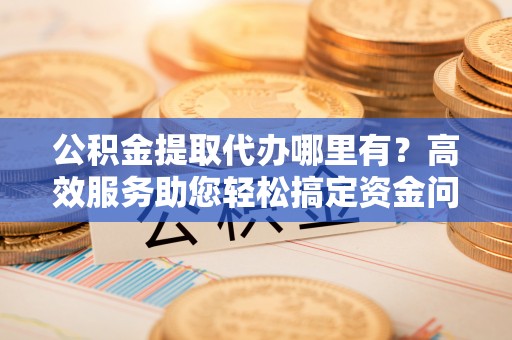 交易公积金提取代办哪里有？高效服务助您轻松搞定资金问题