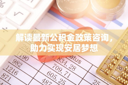 交易解读最新公积金政策咨询，助力实现安居梦想