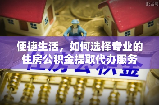 交易便捷生活，如何选择专业的住房公积金提取代办服务