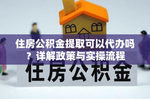 交易住房公积金提取可以代办吗？详解政策与实操流程