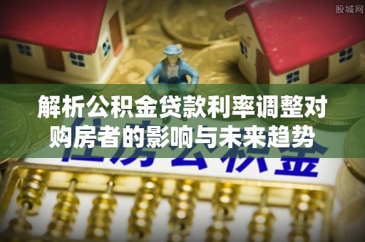 交易解析公积金贷款利率调整对购房者的影响与未来趋势