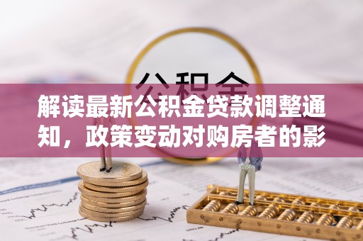 交易解读最新公积金贷款调整通知，政策变动对购房者的影响与应对策略