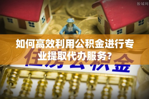 交易如何高效利用公积金进行专业提取代办服务？