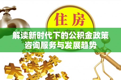 交易解读新时代下的公积金政策咨询服务与发展趋势