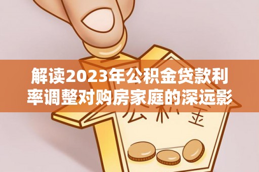 交易解读2023年公积金贷款利率调整对购房家庭的深远影响
