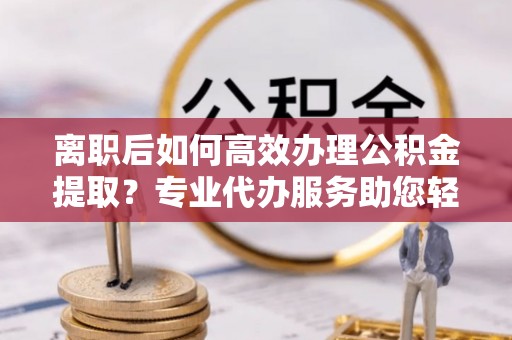 交易离职后如何高效办理公积金提取？专业代办服务助您轻松搞定