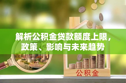 交易解析公积金贷款额度上限，政策、影响与未来趋势