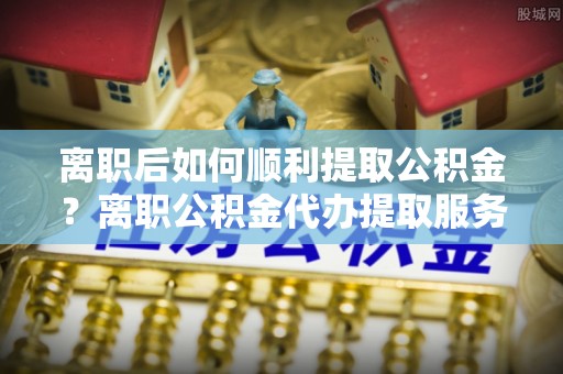 交易离职后如何顺利提取公积金？离职公积金代办提取服务来帮忙