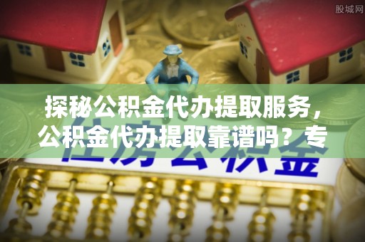 交易探秘公积金代办提取服务，公积金代办提取靠谱吗？专业解读与实用指南