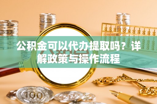 交易公积金可以代办提取吗？详解政策与操作流程