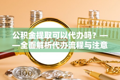 交易公积金提取可以代办吗？——全面解析代办流程与注意事项
